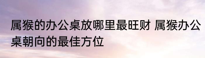 属猴的办公桌放哪里最旺财 属猴办公桌朝向的最佳方位