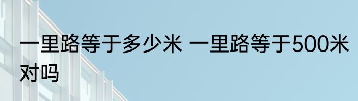 一里路等于多少米 一里路等于500米对吗