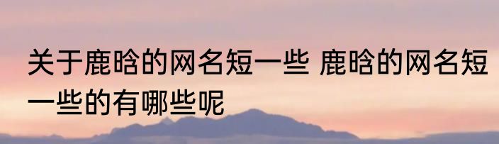 关于鹿晗的网名短一些 鹿晗的网名短一些的有哪些呢