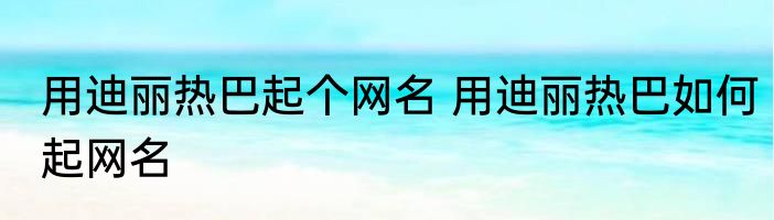 用迪丽热巴起个网名 用迪丽热巴如何起网名