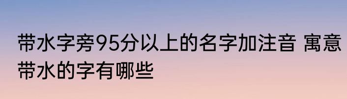 带水字旁95分以上的名字加注音 寓意带水的字有哪些