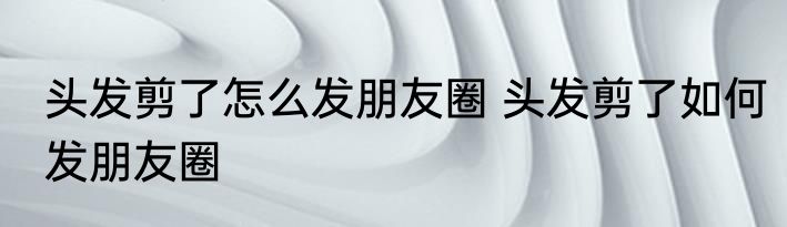 头发剪了怎么发朋友圈 头发剪了如何发朋友圈