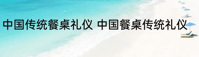 中国传统餐桌礼仪 中国餐桌传统礼仪
