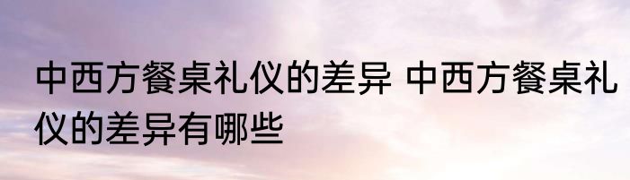 中西方餐桌礼仪的差异 中西方餐桌礼仪的差异有哪些