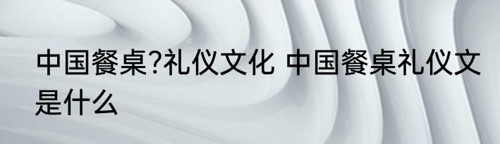中国餐桌?礼仪文化 中国餐桌礼仪文是什么