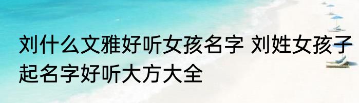 刘什么文雅好听女孩名字 刘姓女孩子起名字好听大方大全