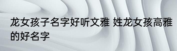 龙女孩子名字好听文雅 姓龙女孩高雅的好名字