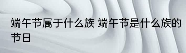端午节属于什么族 端午节是什么族的节日