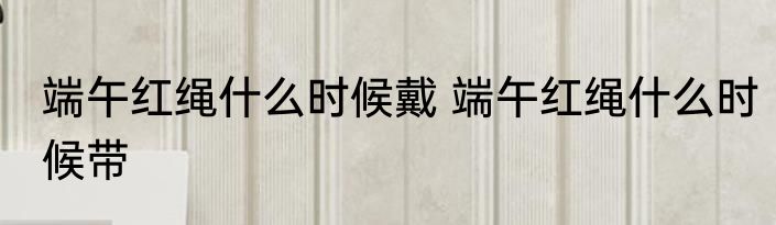 端午红绳什么时候戴 端午红绳什么时候带