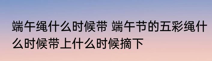 端午绳什么时候带 端午节的五彩绳什么时候带上什么时候摘下