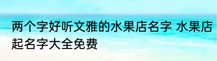 两个字好听文雅的水果店名字 水果店起名字大全免费