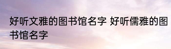 好听文雅的图书馆名字 好听儒雅的图书馆名字
