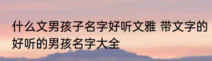 什么文男孩子名字好听文雅 带文字的好听的男孩名字大全