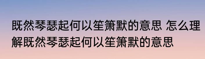 既然琴瑟起何以笙箫默的意思 怎么理解既然琴瑟起何以笙箫默的意思