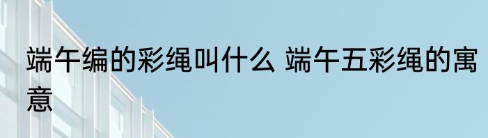端午编的彩绳叫什么 端午五彩绳的寓意