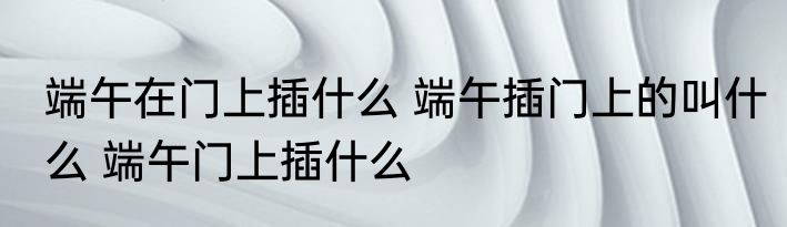 端午在门上插什么 端午插门上的叫什么 端午门上插什么