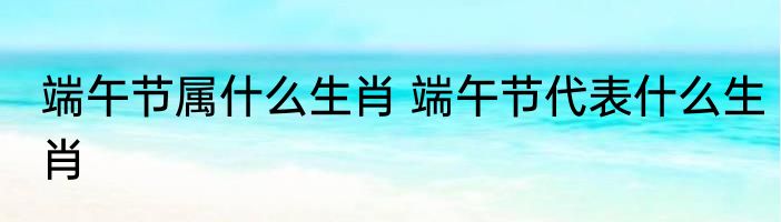 端午节属什么生肖 端午节代表什么生肖