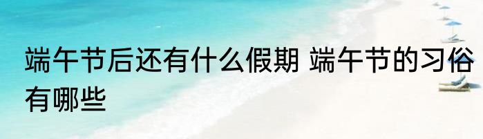 端午节后还有什么假期 端午节的习俗有哪些