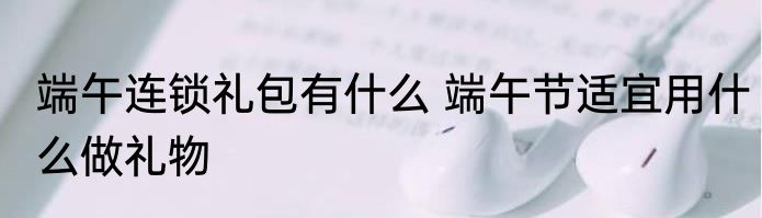 端午连锁礼包有什么 端午节适宜用什么做礼物