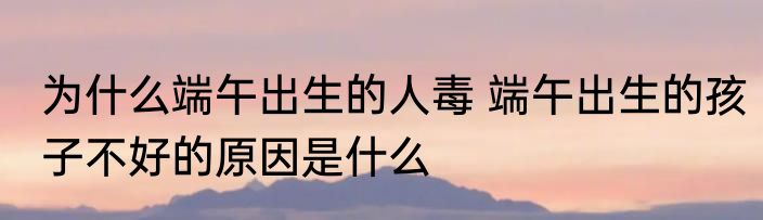 为什么端午出生的人毒 端午出生的孩子不好的原因是什么