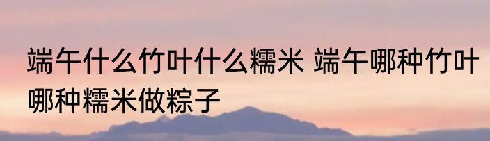 端午什么竹叶什么糯米 端午哪种竹叶哪种糯米做粽子