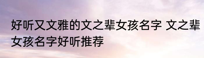 好听又文雅的文之辈女孩名字 文之辈女孩名字好听推荐