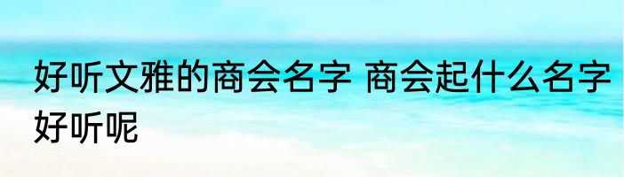 好听文雅的商会名字 商会起什么名字好听呢