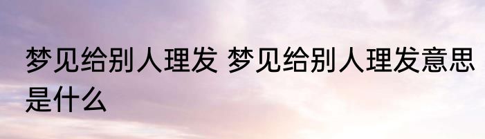 梦见给别人理发 梦见给别人理发意思是什么