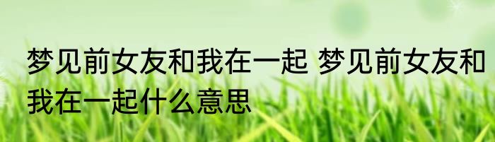 梦见前女友和我在一起 梦见前女友和我在一起什么意思