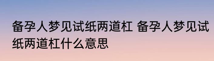 备孕人梦见试纸两道杠 备孕人梦见试纸两道杠什么意思