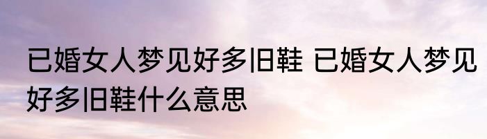 已婚女人梦见好多旧鞋 已婚女人梦见好多旧鞋什么意思