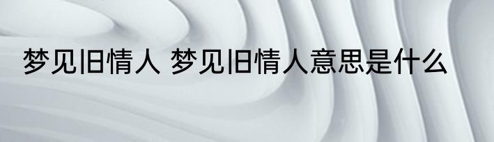 梦见旧情人 梦见旧情人意思是什么