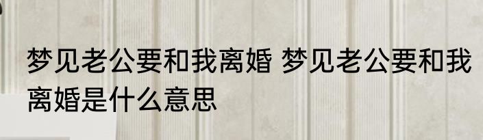 梦见老公要和我离婚 梦见老公要和我离婚是什么意思