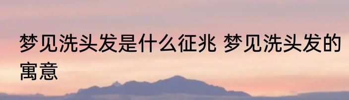 梦见洗头发是什么征兆 梦见洗头发的寓意