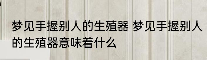 梦见手握别人的生殖器 梦见手握别人的生殖器意味着什么