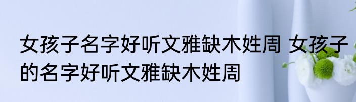 女孩子名字好听文雅缺木姓周 女孩子的名字好听文雅缺木姓周