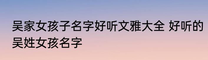 吴家女孩子名字好听文雅大全 好听的吴姓女孩名字