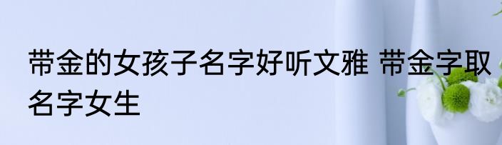 带金的女孩子名字好听文雅 带金字取名字女生