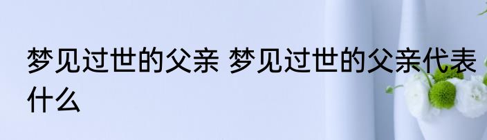 梦见过世的父亲 梦见过世的父亲代表什么