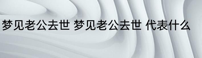 梦见老公去世 梦见老公去世 代表什么