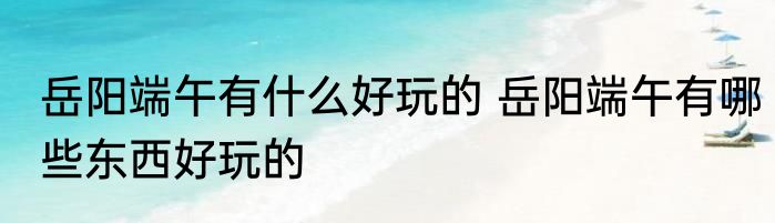 岳阳端午有什么好玩的 岳阳端午有哪些东西好玩的
