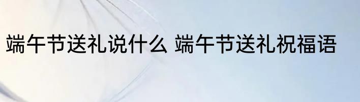 端午节送礼说什么 端午节送礼祝福语