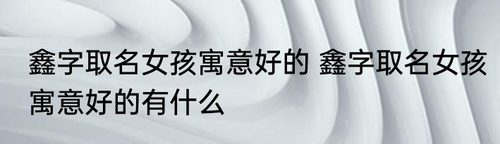 鑫字取名女孩寓意好的 鑫字取名女孩寓意好的有什么