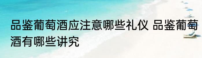 品鉴葡萄酒应注意哪些礼仪 品鉴葡萄酒有哪些讲究