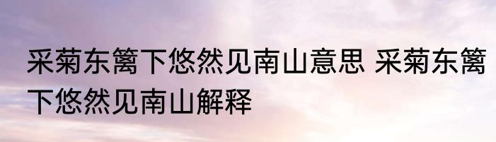 采菊东篱下悠然见南山意思 采菊东篱下悠然见南山解释
