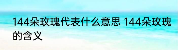 144朵玫瑰代表什么意思 144朵玫瑰的含义