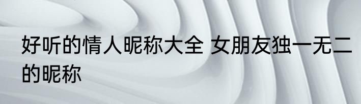 好听的情人昵称大全 女朋友独一无二的昵称