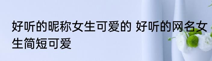 好听的昵称女生可爱的 好听的网名女生简短可爱