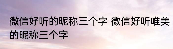 微信好听的昵称三个字 微信好听唯美的昵称三个字