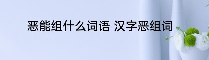 恶能组什么词语 汉字恶组词